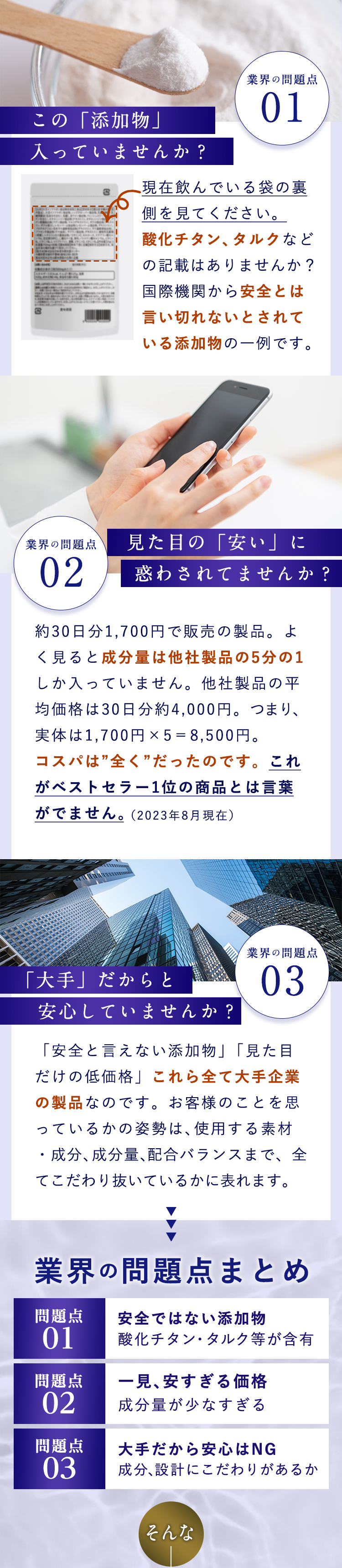 業界の問題点01：この「添加物」入っていませんか？　現在飲んでいる袋の裏を見てください酸化チタン、タルクなどの記載はありませんか？国際機関から安全とは言い切れないとされている添加物の一例です。業界の問題点02：見た目の「安い」に惑わされてませんか？約30日分1,700円で販売の製品。よく見ると成分量は他社製品の5分の1しか入っていません。他社製品の平均価格は30日分約4,000円。つまり、実体は1,700円×5＝8,500円。コスパは”全く”だったのです。これがベストセラー1位の商品とは言葉がでません。（2023年8月現在）業界の問題点03：「大手」だからと安心していませんか？「安全と言えない添加物」「見た目だけの低価格」これら全て大手企業の製品なのです。お客様のことを思っているかの姿勢は、使用する素材・成分、成分量、配合バランスまで、全てこだわり抜いているかに表れます。業界の問題点まとめ　問題点①：安全ではない添加物酸化チタン、タルク等が含有　問題点②：一見、安すぎる価格。成分量が少なすぎる　問題点③：大手だから安心はNG　成分、設計にこだわりがあるか