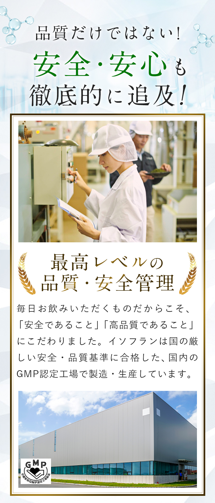 質だけではない！安全・安心も徹底的に追及！最高レベルの品質・安全管理　毎日お飲みいただくものだからこそ、「安全であること」「高品質であること」にこだわりました。イソフランは国の厳しい安全・品質基準に合格した、国内のGMP認定工場で製造・生産しています。