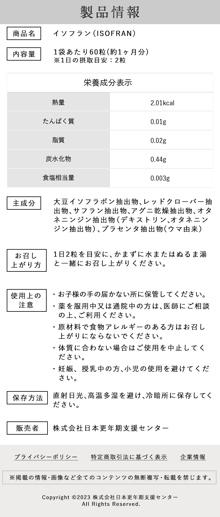 イソフラン製品情報　商品名：イソフラン（ISOFRAN）内容量：1袋あたり60粒(約1ヶ月分)※1日の摂取目安：2粒【栄養成分表示】熱量： 2.01kcal　たんぱく質：0.01g　脂質：0.02g　炭水化物：0.44g　食塩相当量：0.003g　主成分：大豆イソフラボン抽出物、レッドクローバー抽出物、サフラン抽出物、アグニ乾燥抽出物、オタネニンジン抽出物（デキストリン、オタネニンジン抽出物）、プラセンタ抽出物（ウマ由来）お召し上がり方：1日2粒を目安に、かまずに水またはぬるま湯と一緒にお召し上がりください。使用上の注意：・お子様の手の届かない所に保管してください。・薬を服用中又は通院中の方は、医師にご相談の上、ご利用ください。・原材料で食物アレルギーのある方はお召し上がりにならないでください。・体質に合わない場合はご使用を中止してください。・妊娠、授乳中の方、小児の使用を避けてください。保存方法：直射日光、高温多湿を避け、冷暗所に保存してください。販売者：株式会社日本更年期支援センター